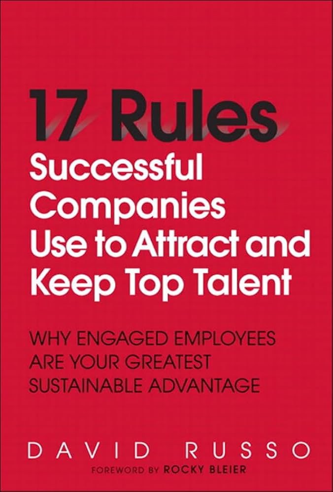 17 Rules Successful Companies Use to Attract and Keep Top Talent: Why Engaged Employees Are Your Greatest Sustainable Advantage
